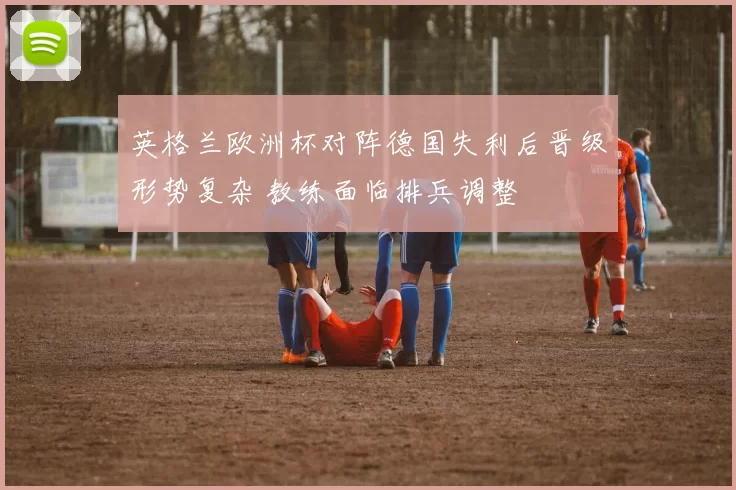 英格兰欧洲杯对阵德国失利后晋级形势复杂 教练面临排兵调整
