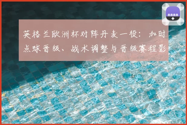 英格兰欧洲杯对阵丹麦一役：加时点球晋级、战术调整与晋级赛程影响