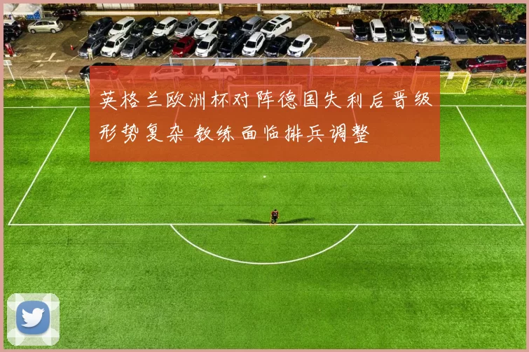 英格兰欧洲杯对阵德国失利后晋级形势复杂 教练面临排兵调整