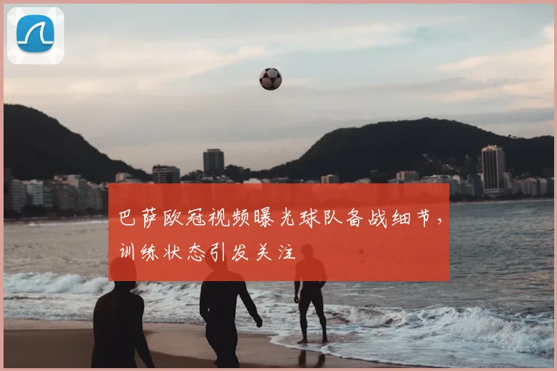 巴萨欧冠视频曝光球队备战细节,训练状态引发关注