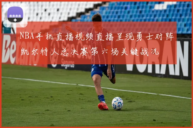 NBA手机直播视频直播呈现勇士对阵凯尔特人总决赛第六场关键战况